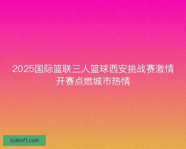 2025国际篮联三人篮球西安挑战赛激情开赛点燃城市热情 2025国际篮联三人篮球西安挑战赛激情开赛点燃城市热情