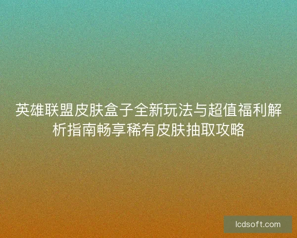 英雄联盟皮肤盒子全新玩法与超值福利解析指南畅享稀有皮肤抽取攻略