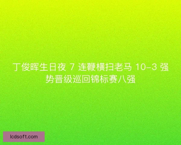 丁俊晖生日夜 7 连鞭横扫老马 10-3 强势晋级巡回锦标赛八强