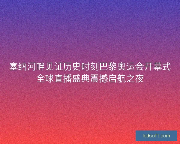 塞纳河畔见证历史时刻巴黎奥运会开幕式全球直播盛典震撼启航之夜
