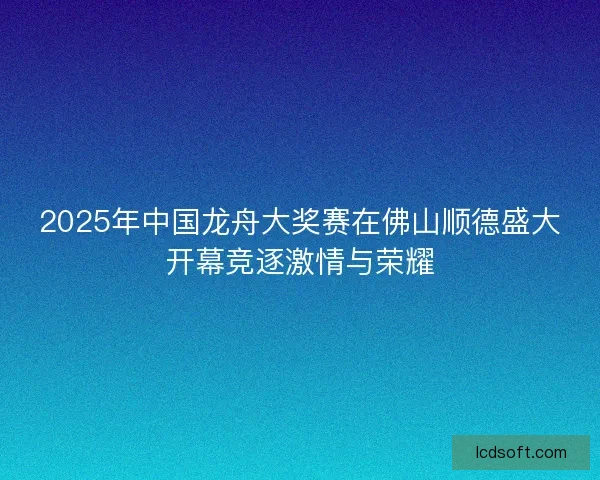 2025年中国龙舟大奖赛在佛山顺德盛大开幕竞逐激情与荣耀