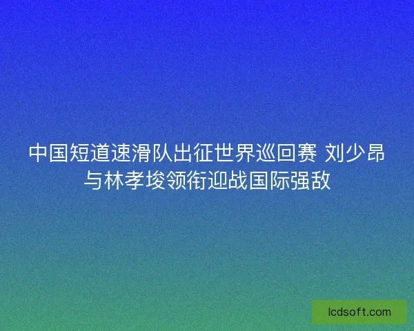 中国短道速滑队出征世界巡回赛 刘少昂与林孝埈领衔迎战国际强敌