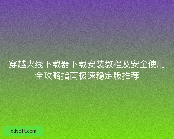 穿越火线下载器下载安装教程及安全使用全攻略指南极速稳定版推荐
