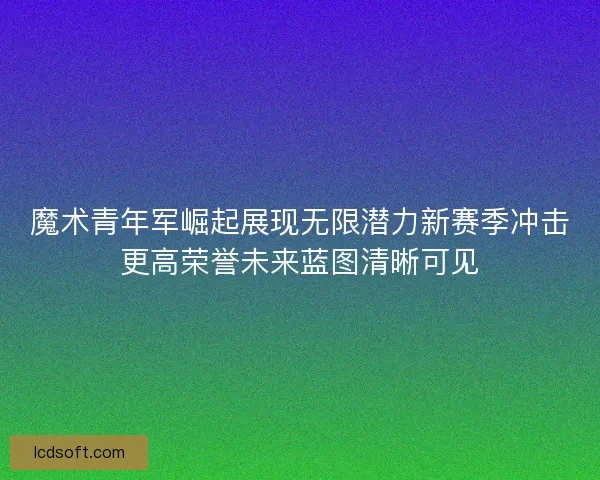 魔术青年军崛起展现无限潜力新赛季冲击更高荣誉未来蓝图清晰可见