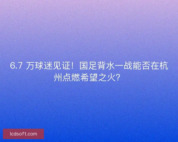 6.7 万球迷见证！国足背水一战能否在杭州点燃希望之火？