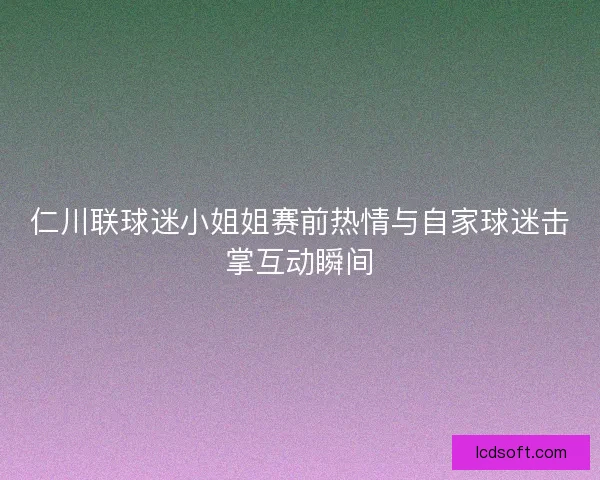 仁川联球迷小姐姐赛前热情与自家球迷击掌互动瞬间