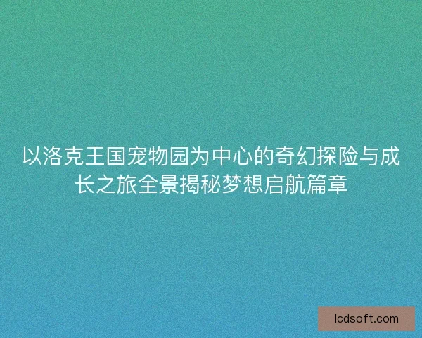 以洛克王国宠物园为中心的奇幻探险与成长之旅全景揭秘梦想启航篇章