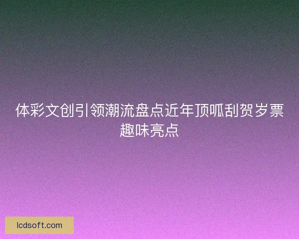 体彩文创引领潮流盘点近年顶呱刮贺岁票趣味亮点