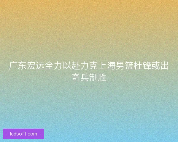 广东宏远全力以赴力克上海男篮杜锋或出奇兵制胜