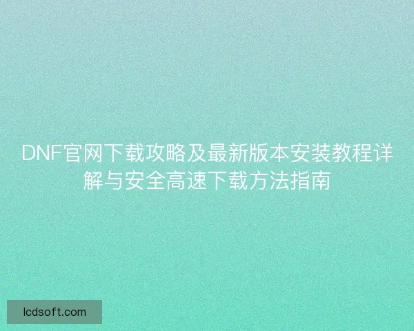 DNF官网下载攻略及最新版本安装教程详解与安全高速下载方法指南