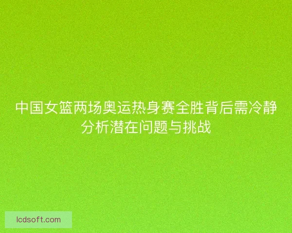 中国女篮两场奥运热身赛全胜背后需冷静分析潜在问题与挑战