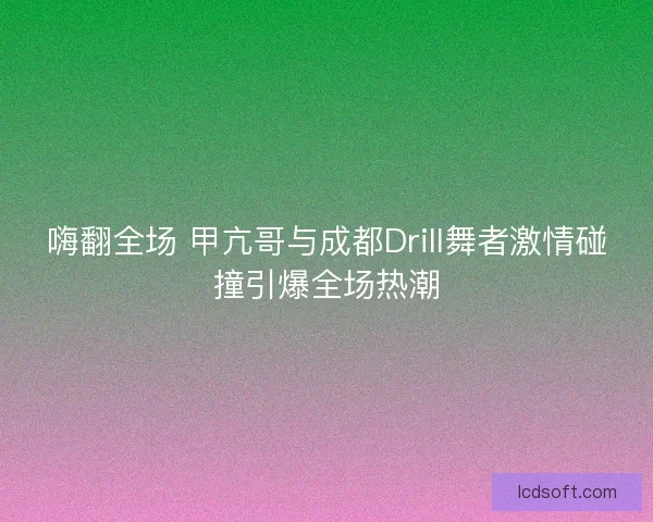 嗨翻全场 甲亢哥与成都Drill舞者激情碰撞引爆全场热潮